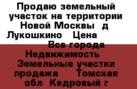 Продаю земельный участок на территории Новой Москвы, д. Лукошкино › Цена ­ 1 450 000 - Все города Недвижимость » Земельные участки продажа   . Томская обл.,Кедровый г.